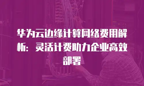华为云边缘计算网络费用解析：灵活计费助力企业高效部署
