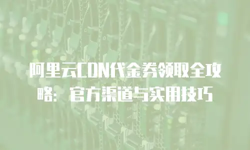 阿里云CDN代金券领取全攻略：官方渠道与实用技巧