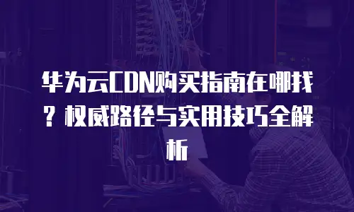 华为云CDN购买指南在哪找？权威路径与实用技巧全解析