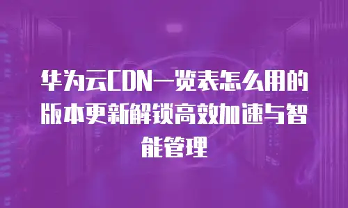 华为云CDN一览表怎么用的版本更新解锁高效加速与智能管理  