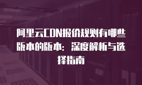 阿里云CDN报价规则有哪些版本的版本：深度解析与选择指南
