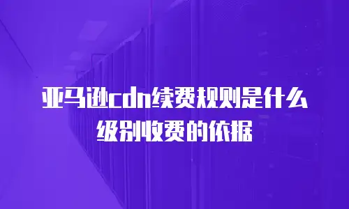 亚马逊cdn续费规则是什么级别收费的依据
