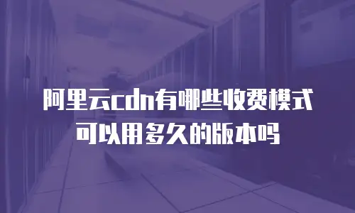 阿里云cdn有哪些收费模式可以用多久的版本吗