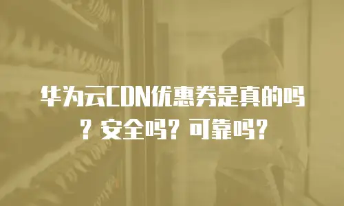 华为云CDN优惠券是真的吗？安全吗？可靠吗？