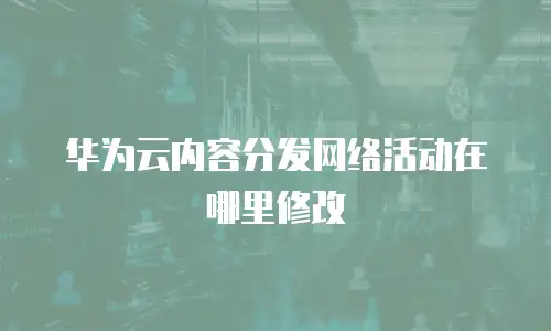 华为云内容分发网络活动在哪里修改