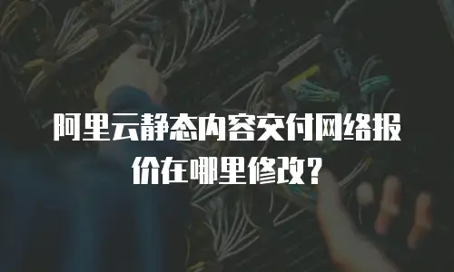 阿里云静态内容交付网络报价在哪里修改？