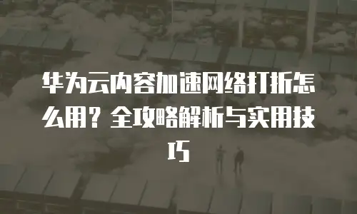 华为云内容加速网络打折怎么用？全攻略解析与实用技巧  
