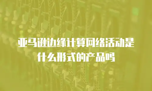 亚马逊边缘计算网络活动是什么形式的产品吗