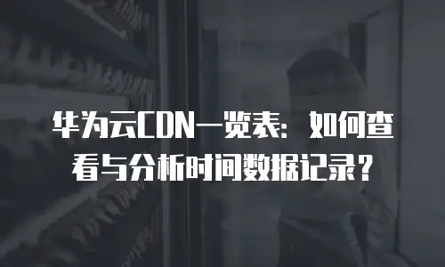 华为云CDN一览表：如何查看与分析时间数据记录？