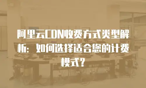 阿里云CDN收费方式类型解析：如何选择适合您的计费模式？