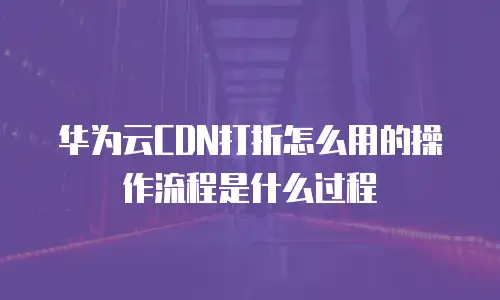 华为云CDN打折怎么用的操作流程是什么过程