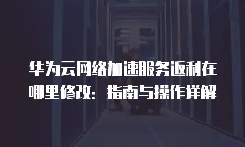 华为云网络加速服务返利在哪里修改：指南与操作详解