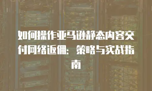 如何操作亚马逊静态内容交付网络返佣：策略与实战指南