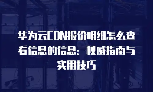 华为云CDN报价明细怎么查看信息的信息：权威指南与实用技巧