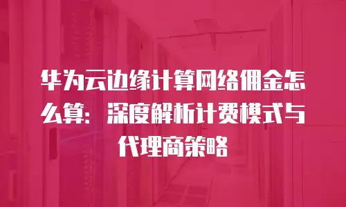 华为云边缘计算网络佣金怎么算：深度解析计费模式与代理商策略