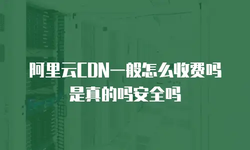 阿里云CDN一般怎么收费吗是真的吗安全吗