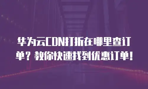 华为云CDN打折在哪里查订单？教你快速找到优惠订单！