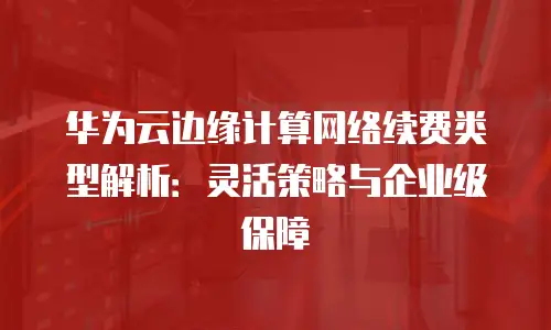 华为云边缘计算网络续费类型解析：灵活策略与企业级保障