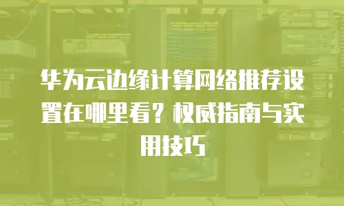 华为云边缘计算网络推荐设置在哪里看？权威指南与实用技巧