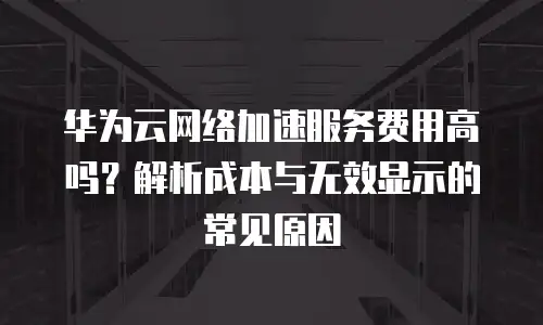 华为云网络加速服务费用高吗？解析成本与无效显示的常见原因
