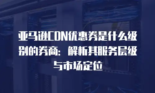 亚马逊CDN优惠券是什么级别的券商：解析其服务层级与市场定位
