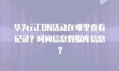 华为云CDN活动在哪里查看记录？时间信息数据库信息？