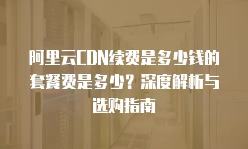 阿里云CDN续费是多少钱的套餐费是多少？深度解析与选购指南