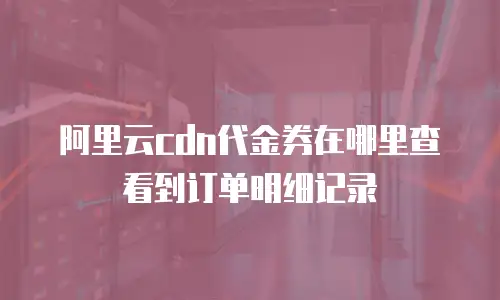 阿里云cdn代金券在哪里查看到订单明细记录