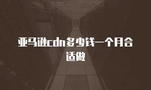 亚马逊cdn多少钱一个月合适做