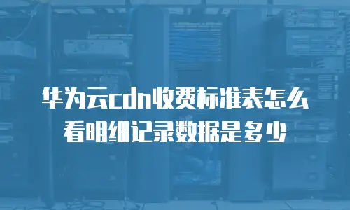 华为云cdn收费标准表怎么看明细记录数据是多少
