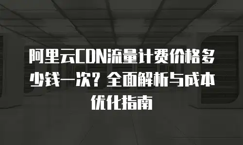 阿里云CDN流量计费价格多少钱一次？全面解析与成本优化指南