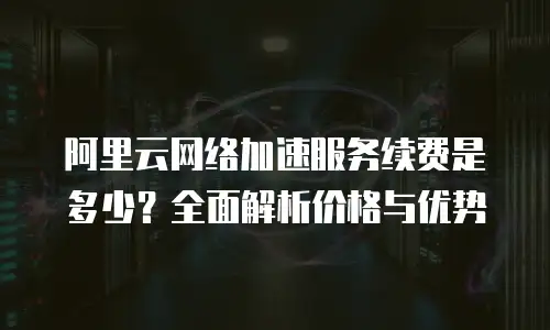 阿里云网络加速服务续费是多少？全面解析价格与优势