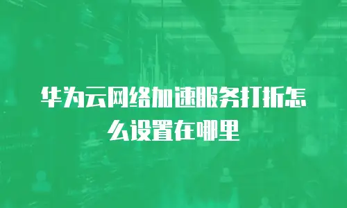 华为云网络加速服务打折怎么设置在哪里