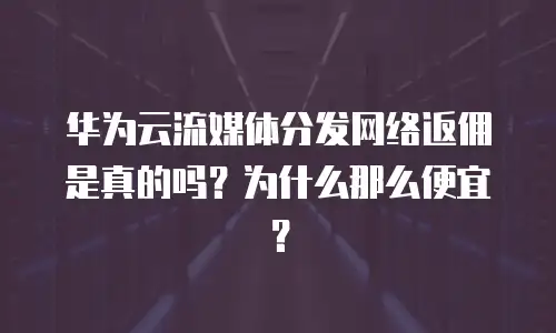 华为云流媒体分发网络返佣是真的吗？为什么那么便宜？