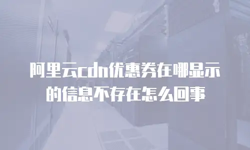 阿里云cdn优惠券在哪显示的信息不存在怎么回事