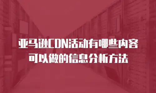 亚马逊CDN活动有哪些内容可以做的信息分析方法