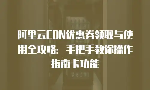 阿里云CDN优惠券领取与使用全攻略：手把手教你操作指南卡功能
