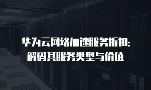 华为云网络加速服务折扣：解码其服务类型与价值