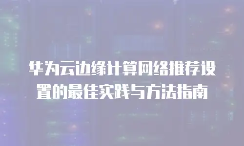 华为云边缘计算网络推荐设置的最佳实践与方法指南