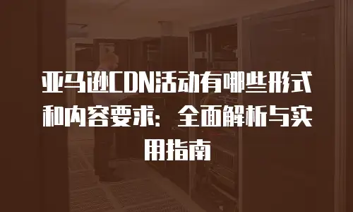 亚马逊CDN活动有哪些形式和内容要求：全面解析与实用指南