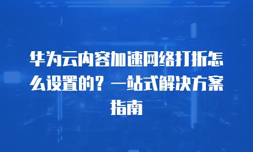 华为云内容加速网络打折怎么设置的？一站式解决方案指南