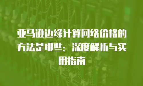 亚马逊边缘计算网络价格的方法是哪些：深度解析与实用指南