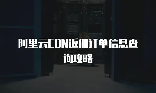 阿里云CDN返佣订单信息查询攻略