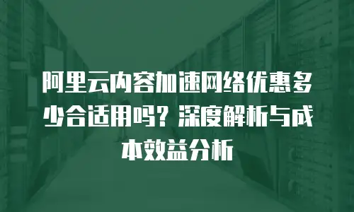阿里云内容加速网络优惠多少合适用吗？深度解析与成本效益分析