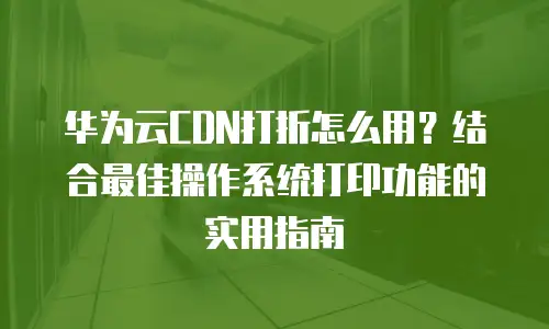 华为云CDN打折怎么用？结合最佳操作系统打印功能的实用指南