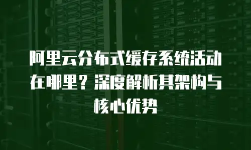 阿里云分布式缓存系统活动在哪里？深度解析其架构与核心优势