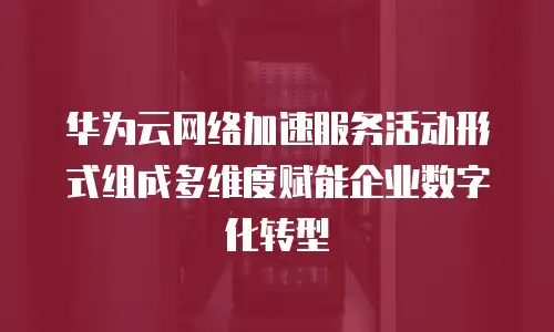 华为云网络加速服务活动形式组成多维度赋能企业数字化转型  