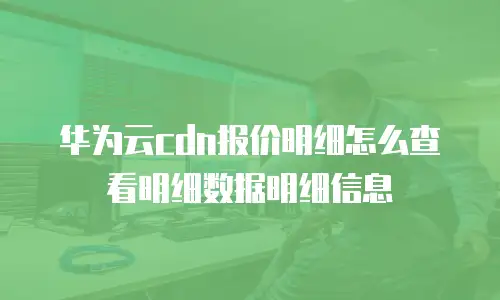 华为云cdn报价明细怎么查看明细数据明细信息