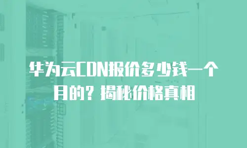 华为云CDN报价多少钱一个月的？揭秘价格真相