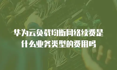 华为云负载均衡网络续费是什么业务类型的费用吗